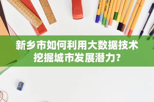 新乡市如何利用大数据技术挖掘城市发展潜力？