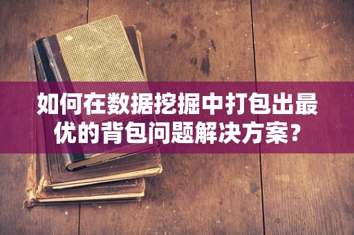 如何在数据挖掘中打包出最优的背包问题解决方案？