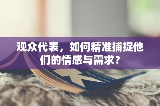 观众代表，如何精准捕捉他们的情感与需求？