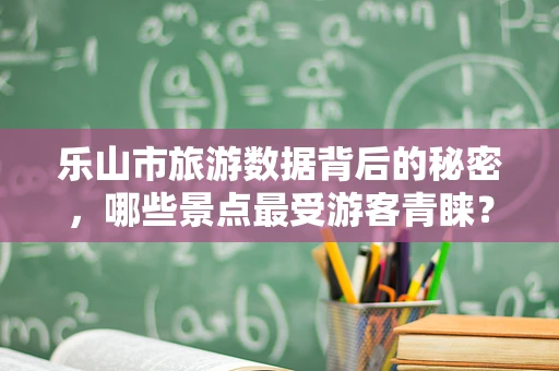 乐山市旅游数据背后的秘密，哪些景点最受游客青睐？