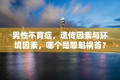 男性不育症，遗传因素与环境因素，哪个是罪魁祸首？