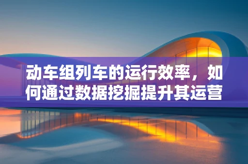 动车组列车的运行效率，如何通过数据挖掘提升其运营效能？