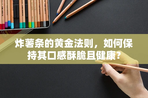 炸薯条的黄金法则，如何保持其口感酥脆且健康？