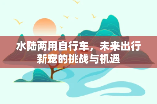 水陆两用自行车，未来出行新宠的挑战与机遇