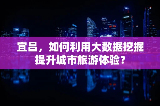 宜昌，如何利用大数据挖掘提升城市旅游体验？
