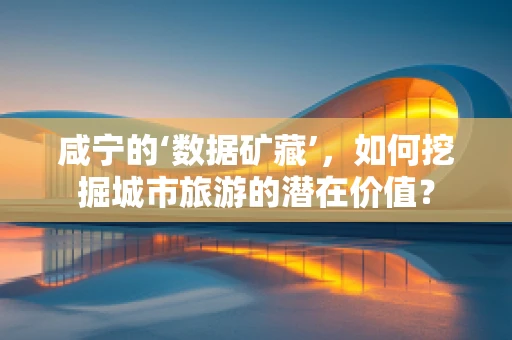 咸宁的‘数据矿藏’，如何挖掘城市旅游的潜在价值？