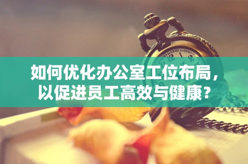 如何优化办公室工位布局，以促进员工高效与健康？