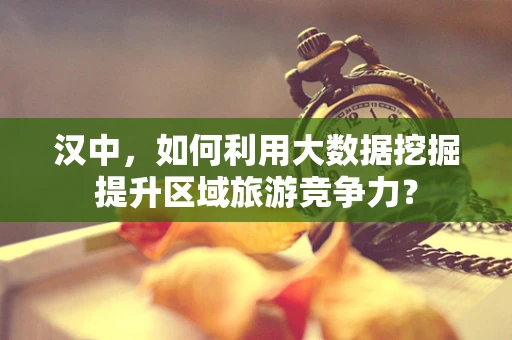 汉中，如何利用大数据挖掘提升区域旅游竞争力？
