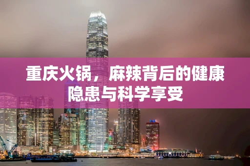 重庆火锅，麻辣背后的健康隐患与科学享受