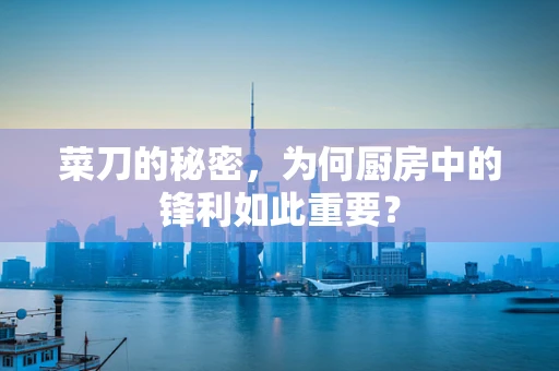 菜刀的秘密，为何厨房中的锋利如此重要？