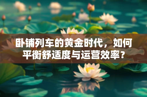 卧铺列车的黄金时代，如何平衡舒适度与运营效率？